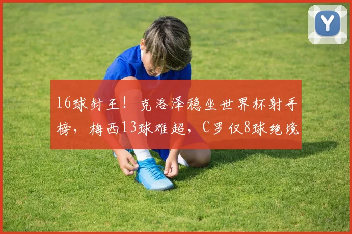 16球封王!克洛泽稳坐世界杯射手榜,梅西13球难超,C罗仅8球绝境逆袭?