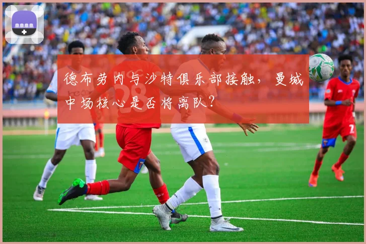 德布劳内与沙特俱乐部接触,曼城中场核心是否将离队?