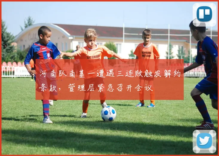 河南队南基一遭遇三连败触发解约条款,管理层紧急召开会议