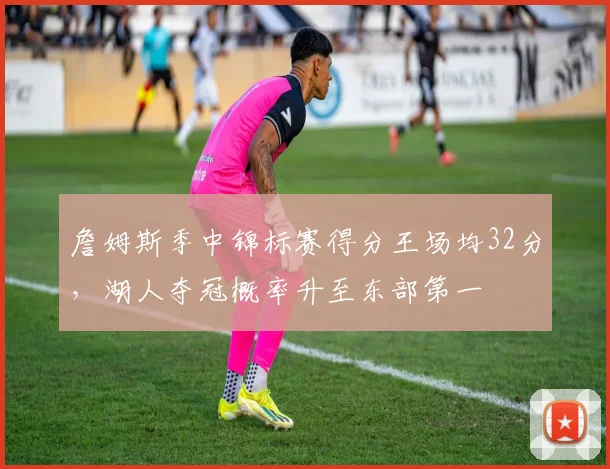 詹姆斯季中锦标赛得分王场均32分,湖人夺冠概率升至东部第一