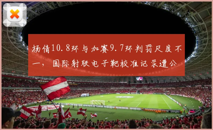 杨倩10.8环与加赛9.7环判罚尺度不一,国际射联电子靶校准记录遭公开质疑