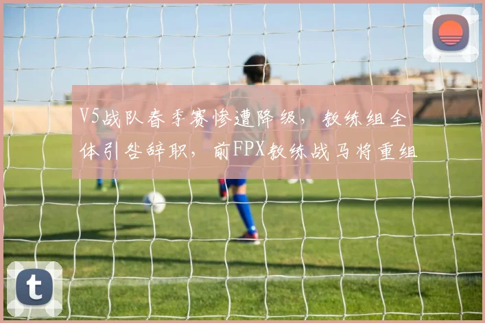 V5战队春季赛惨遭降级,教练组全体引咎辞职,前FPX教练战马将重组